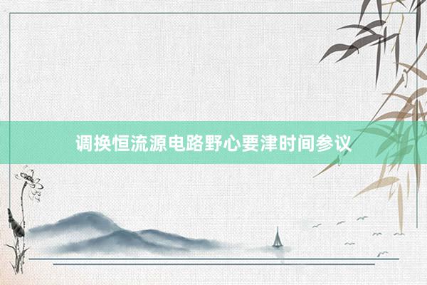 调换恒流源电路野心要津时间参议