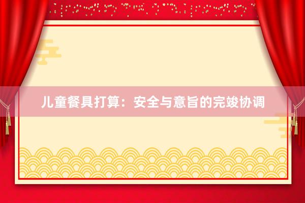儿童餐具打算：安全与意旨的完竣协调