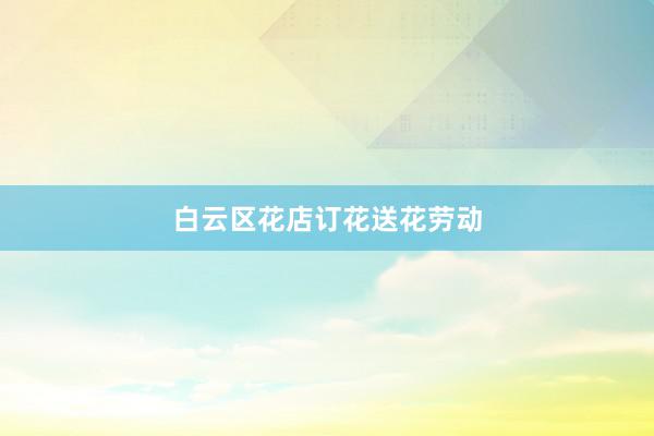 白云区花店订花送花劳动